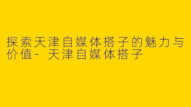 探索天津自媒体搭子的魅力与价值-天津自媒体搭子