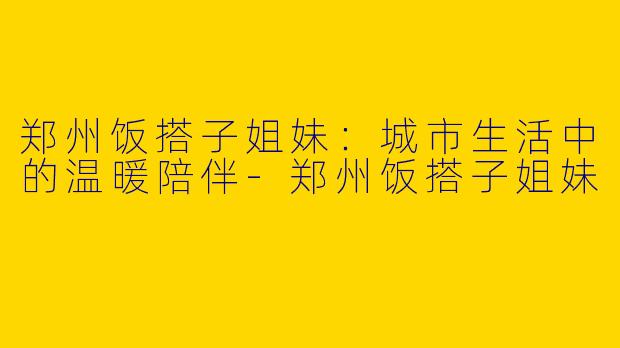 郑州饭搭子姐妹：城市生活中的温暖陪伴-郑州饭搭子姐妹