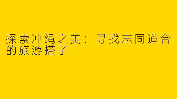 探索冲绳之美：寻找志同道合的旅游搭子