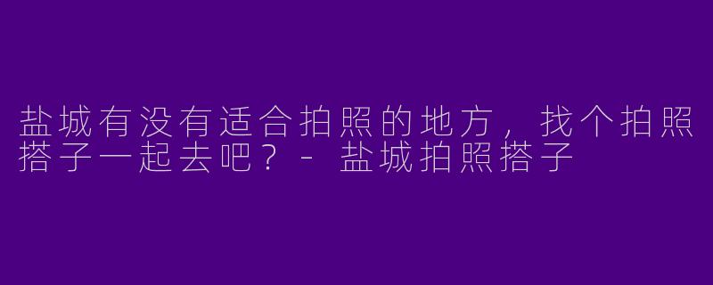 盐城有没有适合拍照的地方,找个拍照搭子一起去吧?