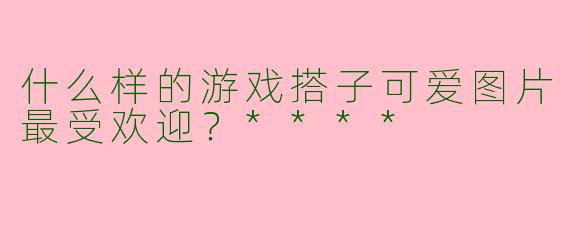 什么样的游戏搭子可爱图片最受欢迎？****