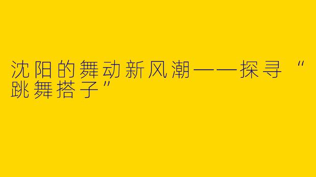 沈阳的舞动新风潮——探寻“跳舞搭子”