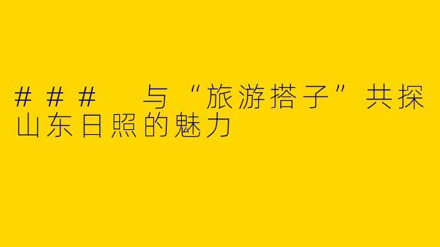 ### 与“旅游搭子”共探山东日照的魅力