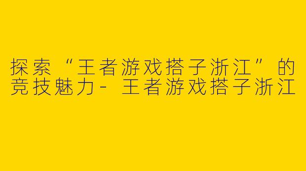 探索“王者游戏搭子浙江”的竞技魅力-王者游戏搭子浙江