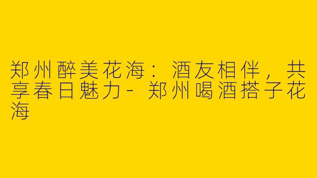 郑州醉美花海：酒友相伴，共享春日魅力-郑州喝酒搭子花海