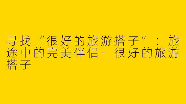 寻找“很好的旅游搭子”：旅途中的完美伴侣-很好的旅游搭子