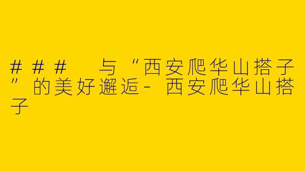 ### 与“西安爬华山搭子”的美好邂逅-西安爬华山搭子