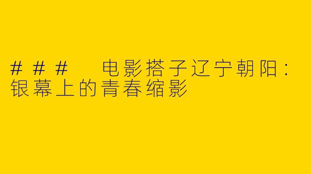 ### 电影搭子辽宁朝阳:银幕上的青春缩影