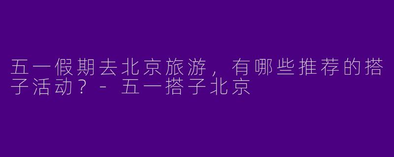 五一假期去北京旅游，有哪些推荐的搭子活动？