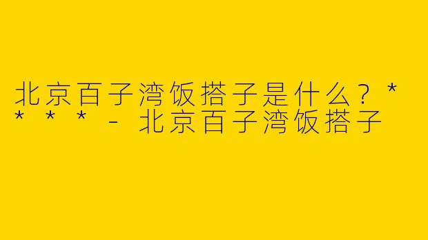 北京百子湾饭搭子是什么？****-北京百子湾饭搭子