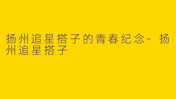 扬州追星搭子的青春纪念-扬州追星搭子