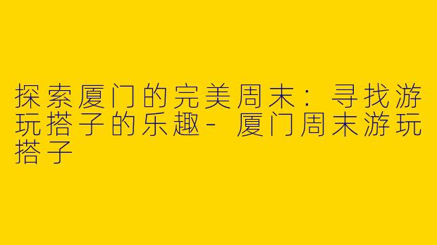 探索厦门的完美周末：寻找游玩搭子的乐趣-厦门周末游玩搭子