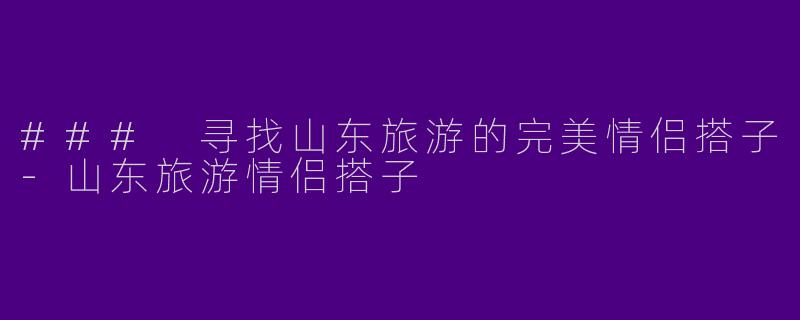 ### 寻找山东旅游的完美情侣搭子-山东旅游情侣搭子