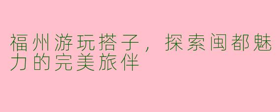 福州游玩搭子，探索闽都魅力的完美旅伴