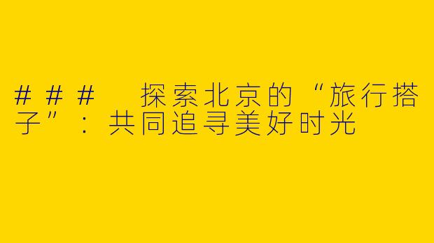 ### 探索北京的“旅行搭子”：共同追寻美好时光
