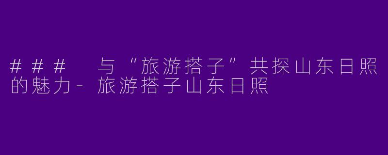 ### 与“旅游搭子”共探山东日照的魅力