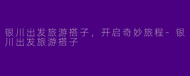 银川出发旅游搭子，开启奇妙旅程-银川出发旅游搭子