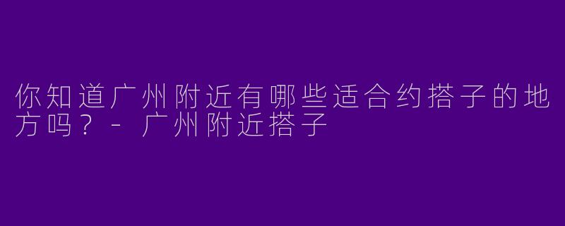 你知道广州附近有哪些适合约搭子的地方吗？
