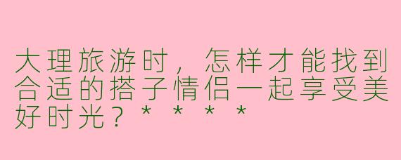 大理旅游时,怎样才能找到合适的搭子情侣一起享受美好时光?****