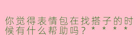 你觉得表情包在找搭子的时候有什么帮助吗？****