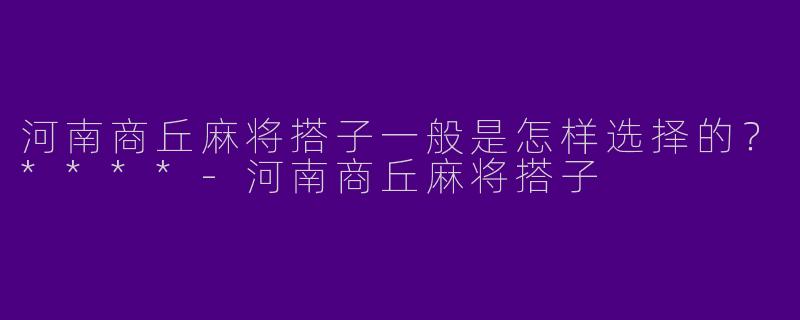 河南商丘麻将搭子一般是怎样选择的？****-河南商丘麻将搭子