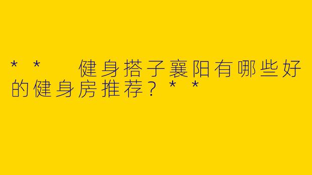 ** 健身搭子襄阳有哪些好的健身房推荐？**