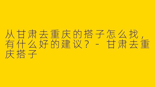 从甘肃去重庆的搭子怎么找，有什么好的建议？