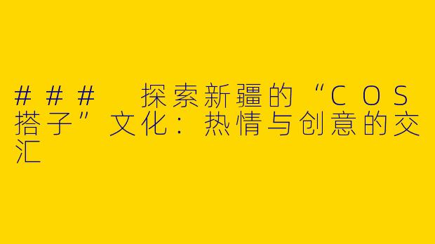 ### 探索新疆的“COS搭子”文化：热情与创意的交汇