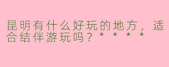 昆明有什么好玩的地方,适合结伴游玩吗?****