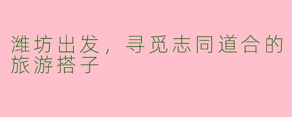 潍坊出发，寻觅志同道合的旅游搭子