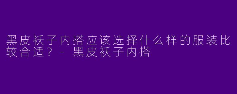 黑皮袄子内搭应该选择什么样的服装比较合适？