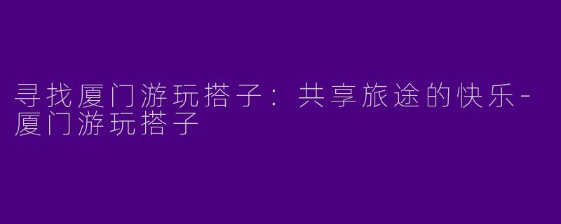 寻找厦门游玩搭子:共享旅途的快乐