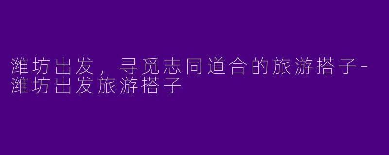 潍坊出发，寻觅志同道合的旅游搭子-潍坊出发旅游搭子