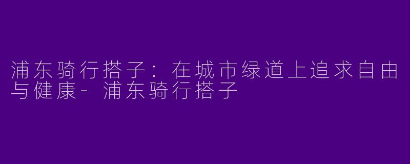 浦东骑行搭子：在城市绿道上追求自由与健康-浦东骑行搭子