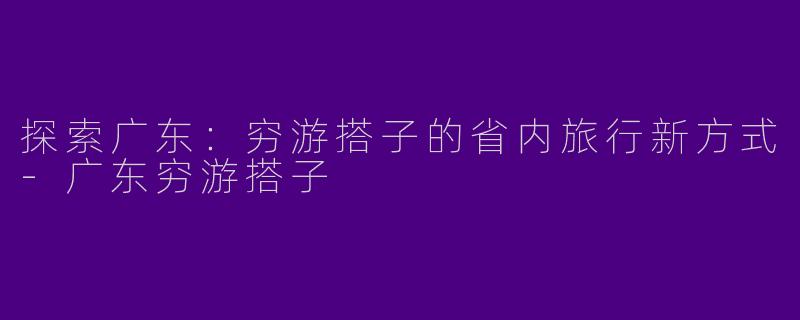 探索广东：穷游搭子的省内旅行新方式