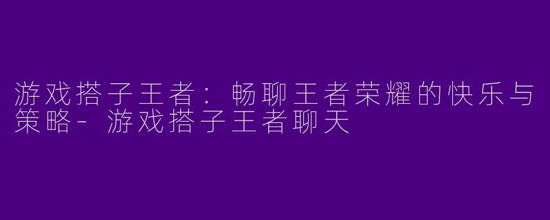 游戏搭子王者：畅聊王者荣耀的快乐与策略-游戏搭子王者聊天