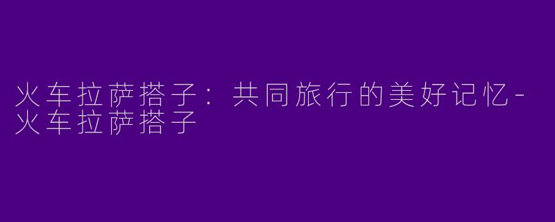 火车拉萨搭子:共同旅行的美好记忆