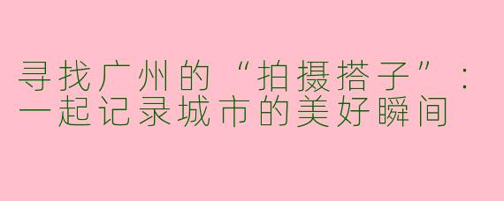 寻找广州的“拍摄搭子”：一起记录城市的美好瞬间