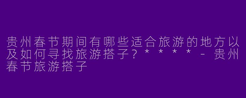 贵州春节期间有哪些适合旅游的地方以及如何寻找旅游搭子?****