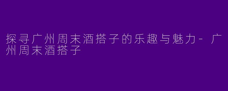 探寻广州周末酒搭子的乐趣与魅力-广州周末酒搭子