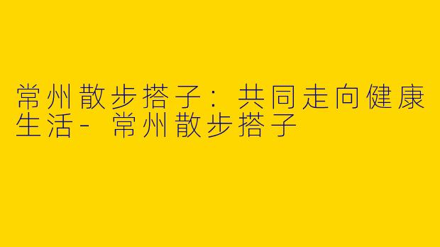 常州散步搭子：共同走向健康生活-常州散步搭子