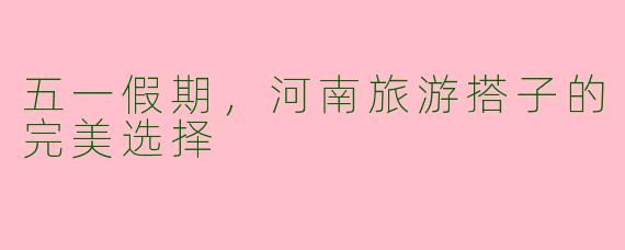 五一假期，河南旅游搭子的完美选择