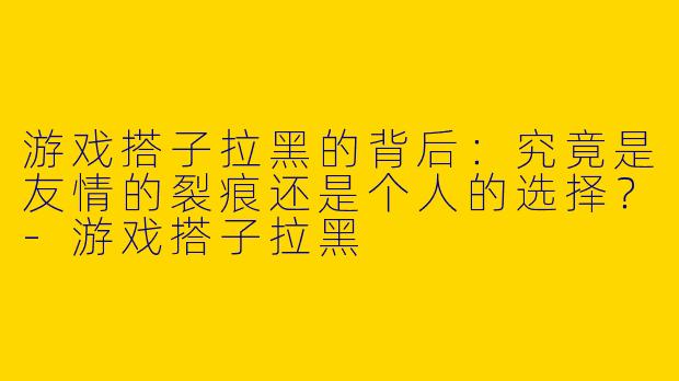 游戏搭子拉黑的背后：究竟是友情的裂痕还是个人的选择？-游戏搭子拉黑