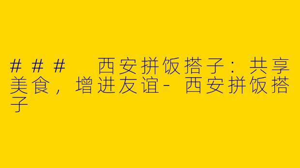 ### 西安拼饭搭子：共享美食，增进友谊-西安拼饭搭子