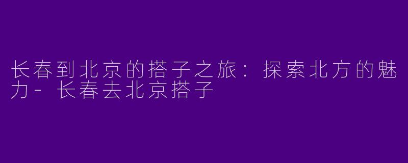 长春到北京的搭子之旅：探索北方的魅力-长春去北京搭子