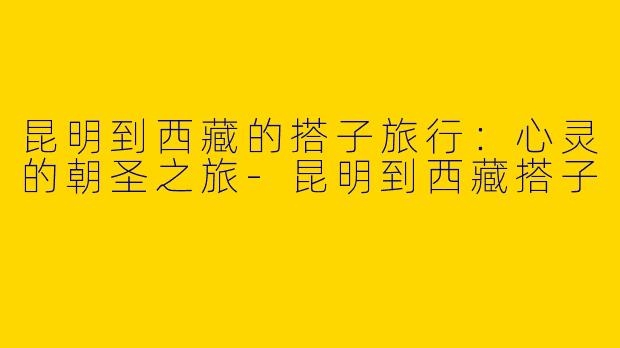 昆明到西藏的搭子旅行：心灵的朝圣之旅-昆明到西藏搭子