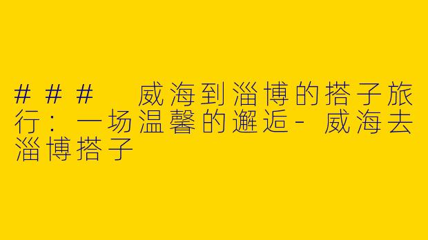 ### 威海到淄博的搭子旅行：一场温馨的邂逅-威海去淄博搭子