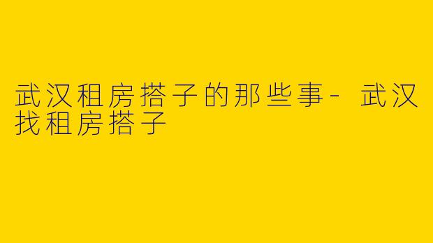 武汉租房搭子的那些事-武汉找租房搭子