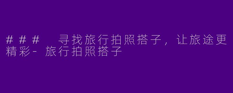 ### 寻找旅行拍照搭子，让旅途更精彩-旅行拍照搭子
