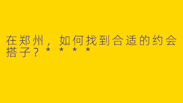 在郑州，如何找到合适的约会搭子？****